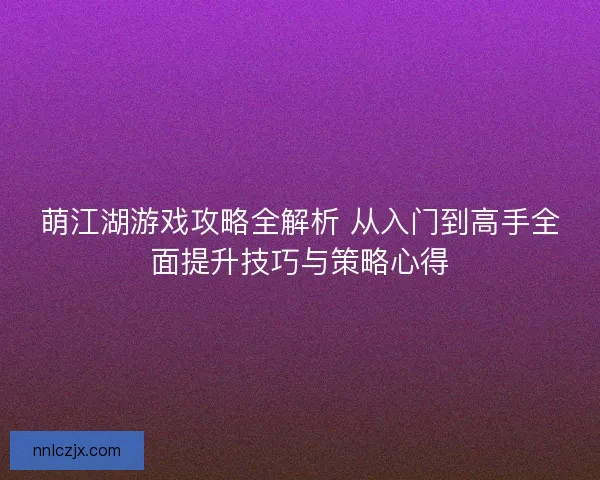 萌江湖游戏攻略全解析 从入门到高手全面提升技巧与策略心得