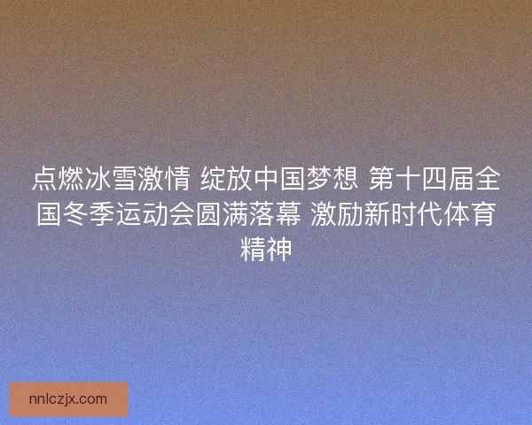 点燃冰雪激情 绽放中国梦想 第十四届全国冬季运动会圆满落幕 激励新时代体育精神