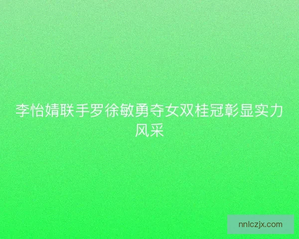 李怡婧联手罗徐敏勇夺女双桂冠彰显实力风采